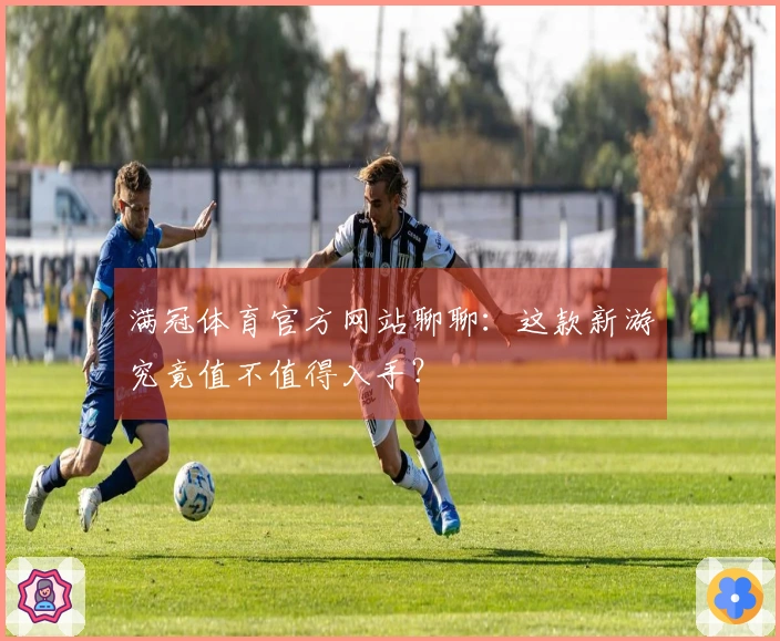 满冠体育官方网站聊聊：这款新游究竟值不值得入手？