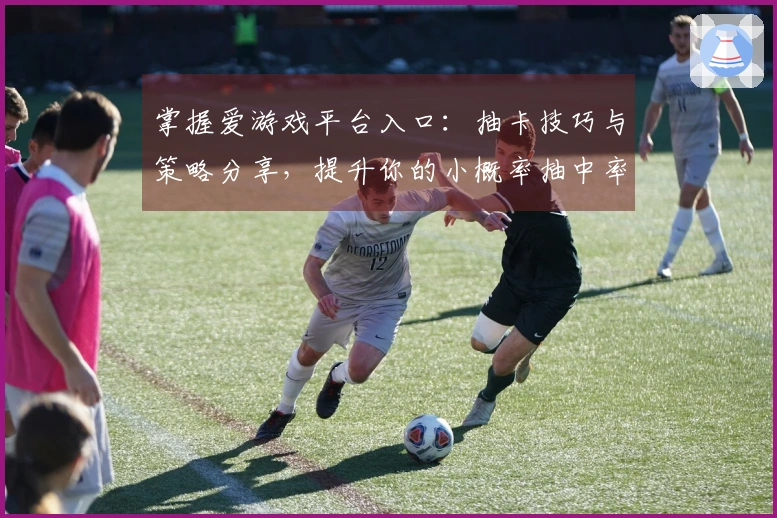 掌握爱游戏平台入口：抽卡技巧与策略分享，提升你的小概率抽中率